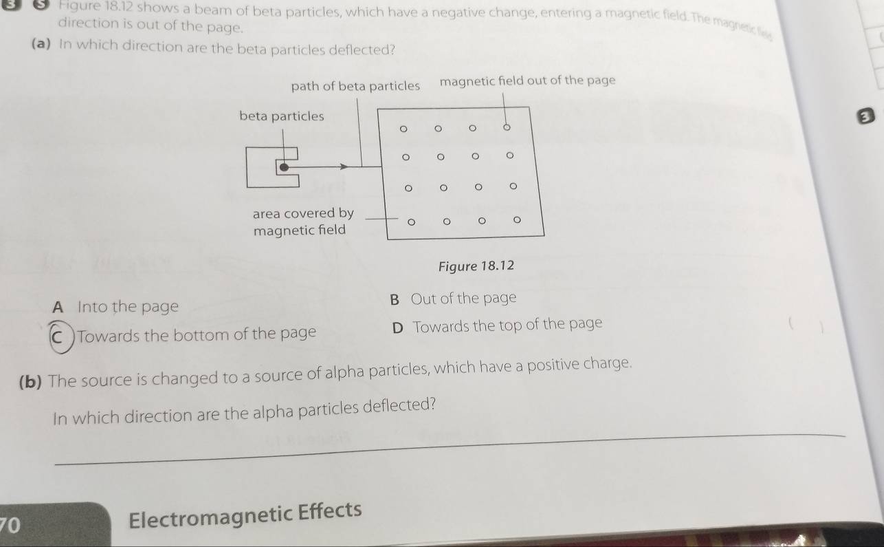 Figure 18.12 shows a beam of beta particles, which have a negative change, entering a magnetic field. The magretice
direction is out of the page.
(a) In which direction are the beta particles deflected?
path of beta particles magnetic field out of the page
beta particles a
。 。 。 。
。 。 。 。
。 。 。 。
area covered by 。 。 。 。
magnetic field
Figure 18.12
A Into the page B Out of the page
C )Towards the bottom of the page D Towards the top of the page

(b) The source is changed to a source of alpha particles, which have a positive charge.
_
In which direction are the alpha particles deflected?
70
Electromagnetic Effects