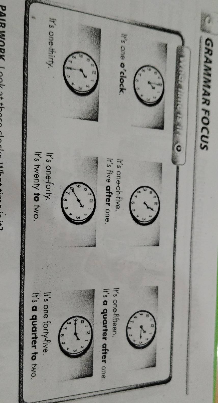 GRAMMAR FOCUS
3a-2f101( 
G
12
10
9 3
2
8
4
7 B 5
It's one o'clock. It's one-oh-five. It's one-fifteen.
It's five after one. It's a quarter after one.
22
2
3
8
7 5
It's one-thirty. It's one-forty. It's one forty-five.
It's twenty to two. It's a quarter to two.