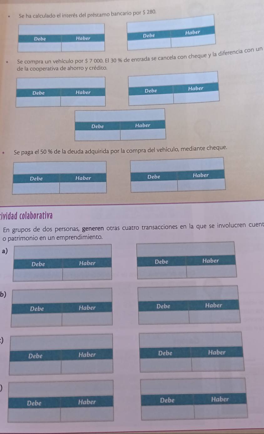 Se ha calculado el interés del préstamo ba $ 280. 

Se compra un vehículo por $ 7 000. El 30 % de entrada se cancela con cheque y la dierencia con un 
de la cooperativa de ahorro y crédito. 

* Se paga el 50 % de la deuda adquirida por la compra del vehículo, mediante cheque. 
Debe Haber Debe Haber 
tividad colaborativa 
En grupos de dos personas, generen otras cuatro transacciones en la que se involucren cuent 
o patrimonio en un emprendimiento. 
a 
Debe Haber 
b 
Debe Haber 
Debe Haber Debe Haber 
Debe Haber Debe Haber