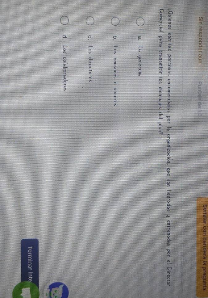 Señalar con bandera la pregunta
Sin responder aún Puntaje de 1.0
¿Quienes son las personas encomendadas por la organización, que son lideradas y entrenadas por el Director
Comercial para transmitir los mensajes del plan?
a. La gerencia
b. Los emisores o voceros
C. Los directores
d. Los colaboradores
Terminar inte