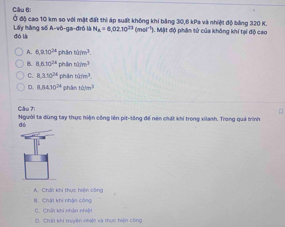 Ở độ cao 10 km so với mặt đất thì áp suất không khí bằng 30, 6 kPa và nhiệt độ bằng 320 K.
Lấy hằng số A-vô-ga-đrô là N_A=6,02.10^(23)(mol^(-1)). Mật độ phân tử của không khí tại độ cao
đó là
A. 6, 9.10^(24) phân tir/m^3.
B. 8, 6.10^(24) phân ti/m^3
C. 8,3.10^(24) phân tir/m^3.
D. 8,84.10^(24) phân tir/m^3
Câu 7:
Người ta dùng tay thực hiện công lên pit-tông để nén chất khí trong xilanh. Trong quá trình
đó
A. Chất khí thực hiện công
B. Chất khí nhận công
C. Chất khí nhận nhiệt
D. Chất khí truyền nhiệt và thực hiện công