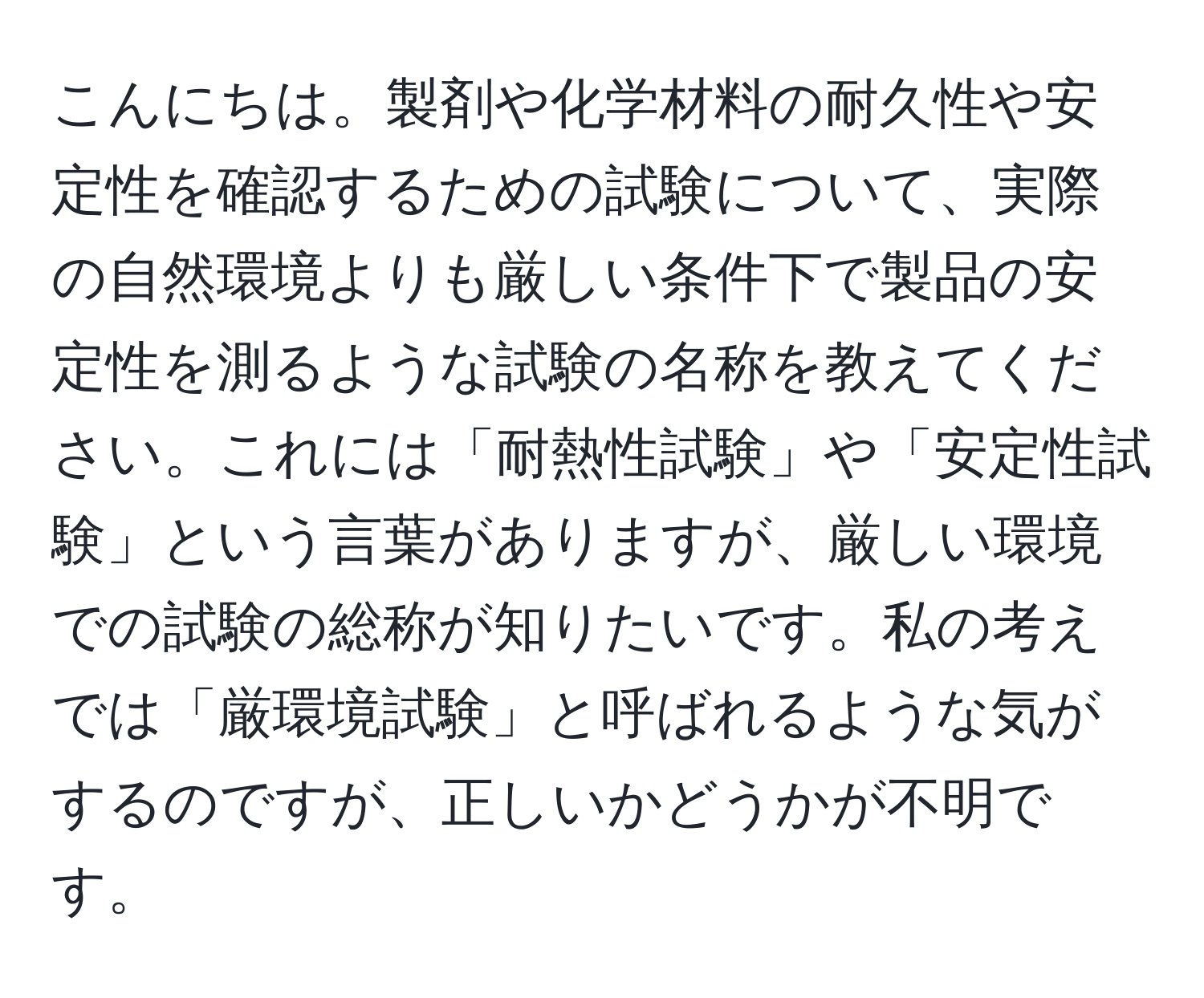 こんにちは。製剤や化学材料の耐久性や安定性を確認するための試験について、実際の自然環境よりも厳しい条件下で製品の安定性を測るような試験の名称を教えてください。これには「耐熱性試験」や「安定性試験」という言葉がありますが、厳しい環境での試験の総称が知りたいです。私の考えでは「厳環境試験」と呼ばれるような気がするのですが、正しいかどうかが不明です。