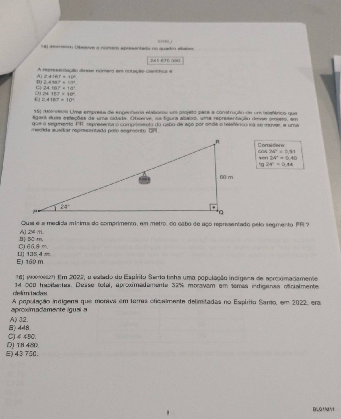 C118f_1
14) (Mmz× Observe o número apresentado no quadro abaixo.
241 670 000
A representação desse número em notação científica é
A) 2.4167* 10°
B) 2,4167* 10^6
C) 24.167* 10^7
D) 24167* 10^x
E) 2,4167* 10^4
15) (M00108029) Uma empresa de engenharia elaborou um projeto para a construção de um teleférico que
ligará duas estações de uma cidade. Observe, na figura abaixo, uma representação desse projeto, em
que o segmento PR representa o comprimento do cabo de aço por onde o teleférico irá se mover, e uma
medida auxiliar representada pelo segmento QR .
Considere
cos 24°=0.91
sen 24°=0.40
tg 24°=0.44
Qual é a medida mínima do comprimento, em metro, do cabo de aço representado pelo segmento PR ?
A) 24 m.
B) 60 m.
C) 65,9 m.
D) 136,4 m.
E) 150 m.
16) (M00108027) Em 2022, o estado do Espírito Santo tinha uma população indígena de aproximadamente
14 000 habitantes. Desse total, aproximadamente 32% moravam em terras indígenas oficialmente
delimitadas.
A população indígena que morava em terras oficialmente delimitadas no Espírito Santo, em 2022, era
aproximadamente igual a
A) 32.
B) 448.
C) 4 480.
D) 18 480.
E) 43 750.
9
BL01M11