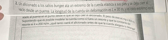 Un aficionado a los saltos bungee ata un extremo de la cuerda elástica a sus pies y se deja caer al 
vaclo desde un puente. La longitud de la cuerda sin deformación es L=30m , y el otro extremo está 
atado al puente en el punto desde el que se dejo caer el aricionado. El peso de éste es 
Suponiendo que es posible modelar la cuerda como si fuera un resorte y que la constante de mg=30N
resorte es k=200N/m aque tanto caerá el aficionado antes de que la cuerda alargada lo deterga