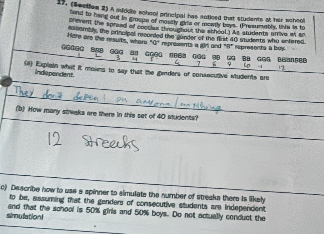 (Section 2) A middle school principal has noticed that students at her school 
tend to hang out in groups of mostly girls or mostly boys. (Presumably, this is to 
prevent the spread of cooties throughout the school.) As students arrive at an 
assembly, the principal recorded the gender of the first 40 students who entered. 
Here are the results, where "G" represents a girl and "B" represents a boy. 
GGGGG BB8 GGG BB GGGG BBBB GGG BB GG BB GGG BBBBBBB 
? 3 4 r 7 9
U 
(a) Explain what it means to say that the genders of consecutive students are 
independent 
_ 
_ 
_ 
(b) How many streaks are there in this set of 40 students? 
_ 
c) Describe how to use a spinner to simulate the number of streaks there is likely 
to be, assuming that the genders of consecutive students are independent 
and that the school is 50% girls and 50% boys. Do not actually conduct the 
simulationI