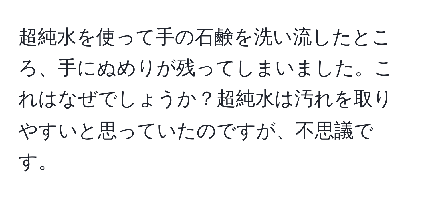 超純水を使って手の石鹸を洗い流したところ、手にぬめりが残ってしまいました。これはなぜでしょうか？超純水は汚れを取りやすいと思っていたのですが、不思議です。