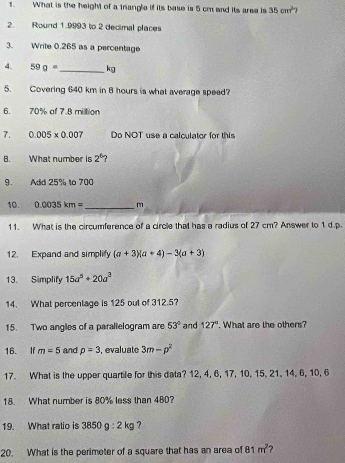 What is the height of a triangle if its base is 5 cm and its area is 35cm^2
2. Round 1.9993 to 2 decimal places 
3. Write 0.265 as a percentage 
4、 59g= _ 
kg
5. Covering 640 km in B hours is what average speed? 
6. 70% of 7.8 million
7. 0.005* 0.007 Do NOT use a calculator for this 
8. What number is 2^6 ? 
9. Add 25% to 700
10. 0.0035km= _ m
11. What is the circumference of a circle that has a radius of 27 cm? Answer to 1 d.p. 
12. Expand and simplify (a+3)(a+4)-3(a+3)
13. Simplify 15a^5/ 20a^3
14. What percentage is 125 out of 312.5? 
15. Two angles of a parallelogram are 53° and 127°. What are the others? 
16. If m=5 and p=3 , evaluate 3m-p^2
17. What is the upper quartile for this data? 12, 4, 6, 17, 10, 15, 21, 14, 6, 10, 6
18. What number is 80% less than 480? 
19. What ratio is 3850g:2kg ? 
20. What is the perimeter of a square that has an area of 81m^2 ?