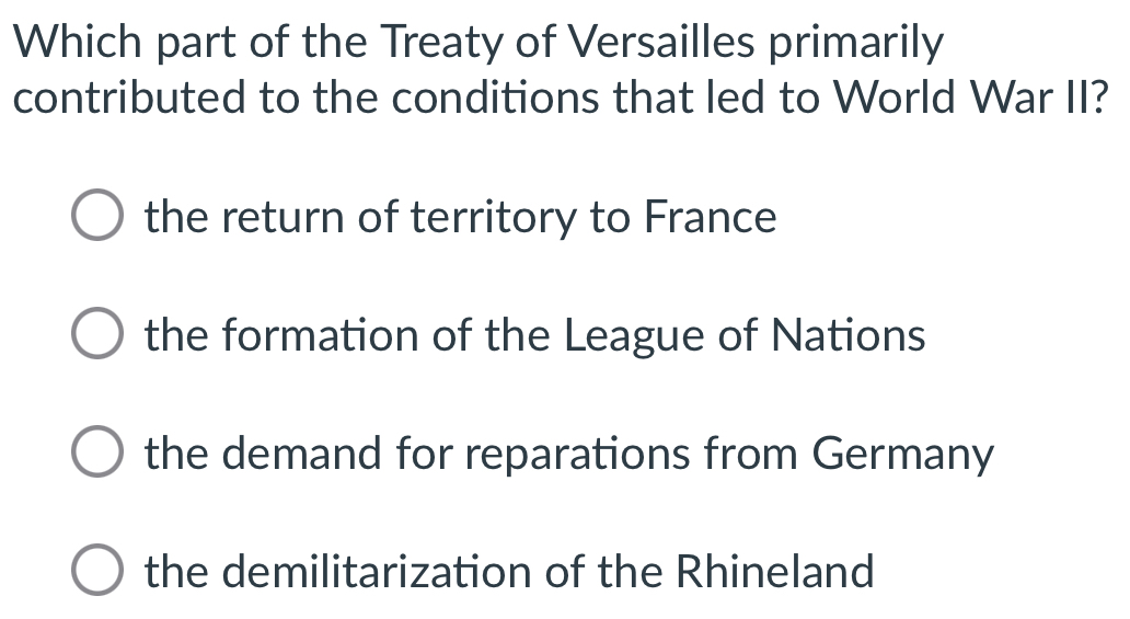 Which part of the Treaty of Versailles primarily
contributed to the conditions that led to World War II?
the return of territory to France
the formation of the League of Nations
the demand for reparations from Germany
the demilitarization of the Rhineland