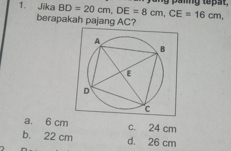 anng tepat,
1. Jika BD=20cm, DE=8cm, CE=16cm, 
berapakah pajang AC?
a. 6 cm c. 24 cm
b. 22 cm d. 26 cm