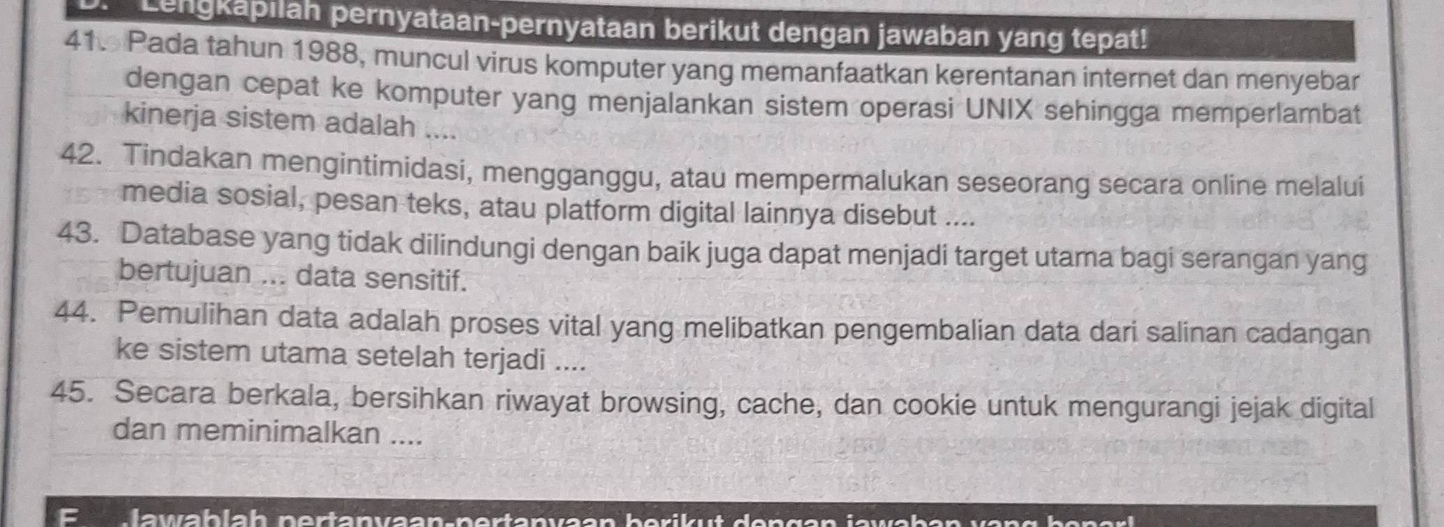 Lengkapilah pernyataan-pernyataan berikut dengan jawaban yang tepat! 
41. Pada tahun 1988, muncul virus komputer yang memanfaatkan kerentanan internet dan menyebar 
dengan cepat ke komputer yang menjalankan sistem operasi UNIX sehingga memperlambat 
kinerja sistem adalah .... 
42. Tindakan mengintimidasi, mengganggu, atau mempermalukan seseorang secara online melalui 
media sosial, pesan teks, atau platform digital lainnya disebut .... 
43. Database yang tidak dilindungi dengan baik juga dapat menjadi target utama bagi serangan yang 
bertujuan ... data sensitif. 
44. Pemulihan data adalah proses vital yang melibatkan pengembalian data dari salinan cadangan 
ke sistem utama setelah terjadi .... 
45. Secara berkala, bersihkan riwayat browsing, cache, dan cookie untuk mengurangi jejak digital 
dan meminimalkan .... 
F lawablah pertanvaan-pertanvaan berik ut de n gan jawaban va n g h e n a l