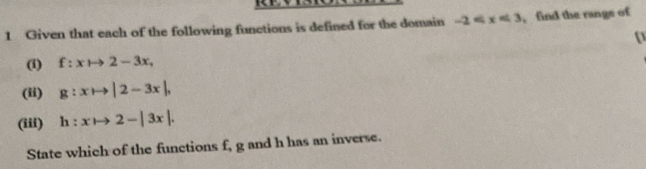 Given that each of the following functions is defined for the domain -2 , find the range of 
(i) f:xto 2-3x, 
(ii) g:xto |2-3x|, 
(iii) h:xto 2-|3x|. 
State which of the functions f, g and h has an inverse.