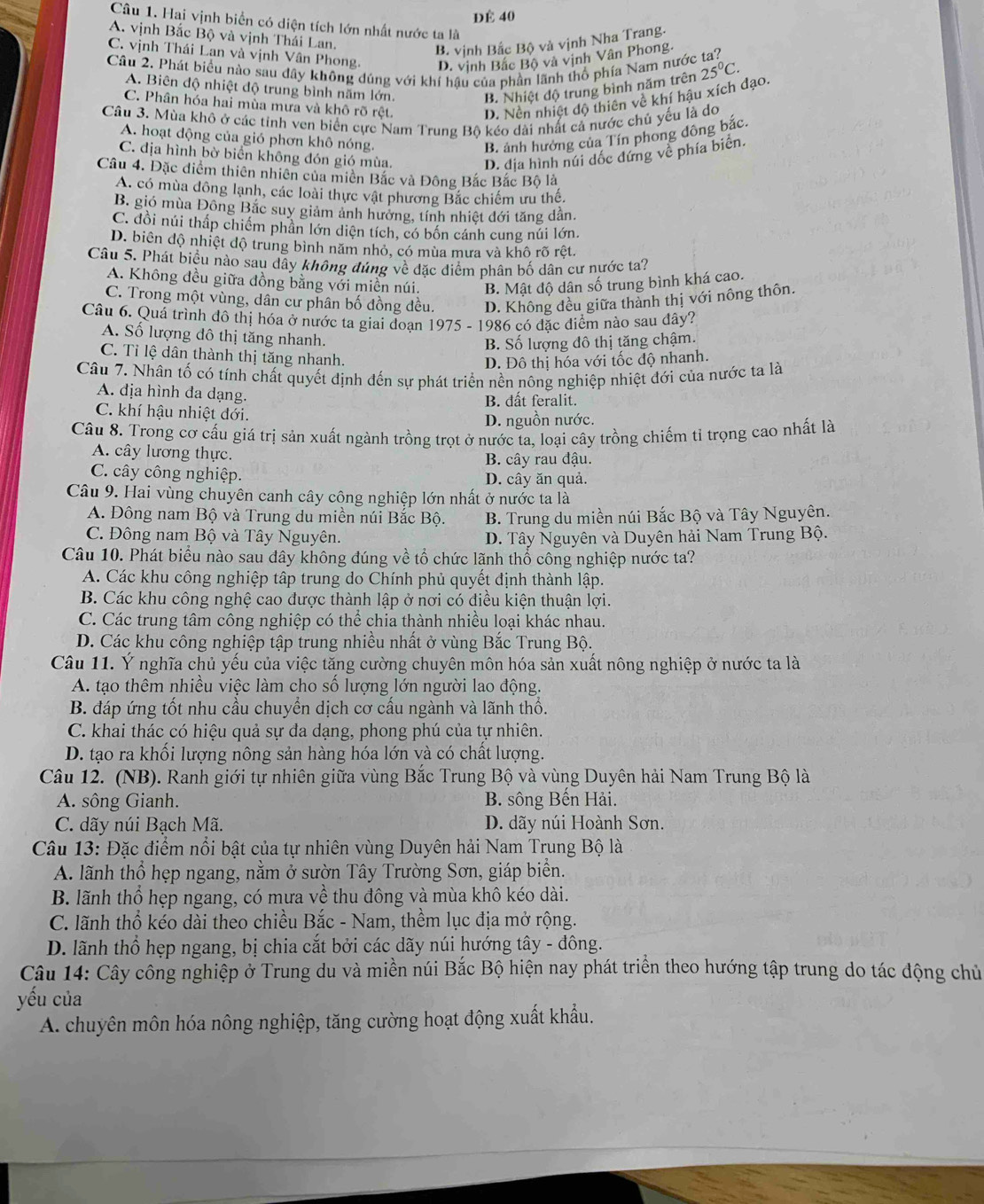 DÉ 40
Câu 1. Hai vịnh biển có diện tích lớn nhất nước ta là
A. vịnh Bắc Bộ và vịnh Thái Lan.
B. vịnh Bắc Bộ và vịnh Nha Trang.
C. vịnh Thái Lan và vịnh Vân Phong. D. vịnh Bắc Bộ và vịnh Vân Phong.
Cầu 2. Phát biểu nào sau dây không dúng với khí hậu của phần lãnh thổ phía Nam nước 25°C.
A. Biên độ nhiệt độ trung bình năm lớn. B. Nhiệt độ trung bình năm trên
C. Phân hóa hai mùa mưa và khô rõ rệt. D. Nền nhiệt độ thiên về khí hậu xích đạo.
Câu 3. Mùa khô ở các tinh ven biển cực Nam Trung Bộ kéo dài nhất cả nước chủ yếu là do
A. hoạt động của gió phơn khô nóng. B. ảnh hưởng của Tín phong đông bắc.
C. địa hình bờ biển không đón gió mùa. D. địa hình núi đốc đứng về phía biên.
Câu 4. Đặc điểm thiên nhiên của miền Bắc và Đông Bắc Bắc Bộ là
A. có mùa đông lạnh, các loài thực vật phương Bắc chiếm ưu thế.
B. gió mùa Đông Bắc suy giảm ảnh hướng, tính nhiệt đới tăng dân.
C. đồi núi thấp chiếm phần lớn diện tích, có bốn cánh cung núi lớn.
D. biên độ nhiệt độ trung bình năm nhỏ, có mùa mưa và khô rõ rêt.
Câu 5. Phát biểu nào sau dây không đúng về đặc diểm phân bố dân cư nước ta?
A. Không đều giữa đồng bằng với miền núi. B. Mật độ dân số trung bình khá cao.
C. Trong một vùng, dân cư phân bố đồng đều. D. Không đều giữa thành thị với nông thôn.
Câu 6. Quá trình đô thị hóa ở nước ta giai đoạn 1975 - 1986 có đặc điểm nào sau đây?
A. Số lượng đô thị tăng nhanh.
B. Số lượng đô thị tăng chậm.
C. Tỉ lệ dân thành thị tăng nhanh.
D. Đô thị hóa với tốc độ nhanh.
Câu 7. Nhân tố có tính chất quyết định đến sự phát triển nền nông nghiệp nhiệt đới của nước ta là
A. địa hình đa dạng.
C. khí hậu nhiệt đới. B. dất feralit.
D. nguồn nước.
Câu 8. Trong cơ cấu giá trị sản xuất ngành trồng trọt ở nước ta, loại cây trồng chiếm tỉ trọng cao nhất là
A. cây lương thực.
B. cây rau đậu.
C. cây công nghiệp. D. cây ăn quả.
Câu 9. Hai vùng chuyên canh cây công nghiệp lớn nhất ở nước ta là
A. Đông nam Bộ và Trung du miền núi Bắc Bộ. B. Trung du miền núi Bắc Bộ và Tây Nguyên.
C. Đông nam Bộ và Tây Nguyên. D. Tây Nguyên và Duyên hải Nam Trung Bộ.
Câu 10. Phát biểu nào sau đây không đúng về tổ chức lãnh thổ công nghiệp nước ta?
A. Các khu công nghiệp tập trung do Chính phủ quyết định thành lập.
B. Các khu công nghệ cao được thành lập ở nơi có điều kiện thuận lợi.
C. Các trung tâm công nghiệp có thể chia thành nhiều loại khác nhau.
D. Các khu công nghiệp tập trung nhiều nhất ở vùng Bắc Trung Bộ.
Câu 11. Ý nghĩa chủ yếu của việc tăng cường chuyên môn hóa sản xuất nông nghiệp ở nước ta là
A. tạo thêm nhiều việc làm cho số lượng lớn người lao động.
B. đáp ứng tốt nhu cầu chuyển dịch cơ cấu ngành và lãnh thổ.
C. khai thác có hiệu quả sự đa dạng, phong phú của tự nhiên.
D. tạo ra khối lượng nông sản hàng hóa lớn và có chất lượng.
Câu 12. (NB). Ranh giới tự nhiên giữa vùng Bắc Trung Bộ và vùng Duyên hải Nam Trung Bộ là
A. sông Gianh. B. sông Bến Hải.
C. dãy núi Bạch Mã. D. dãy núi Hoành Sơn.
Câu 13: Đặc điểm nổi bật của tự nhiên vùng Duyên hải Nam Trung Bộ là
A. lãnh thổ hẹp ngang, nằm ở sườn Tây Trường Sơn, giáp biển.
B. lãnh thổ hẹp ngang, có mưa về thu đông và mùa khô kéo dài.
C. lãnh thổ kéo dài theo chiều Bắc - Nam, thềm lục địa mở rộng.
D. lãnh thổ hẹp ngang, bị chia cắt bởi các dãy núi hướng tây - đông.
Câu 14: Cây công nghiệp ở Trung du và miền núi Bắc Bộ hiện nay phát triển theo hướng tập trung do tác động chủ
yếu của
A. chuyên môn hóa nông nghiệp, tăng cường hoạt động xuất khẩu.