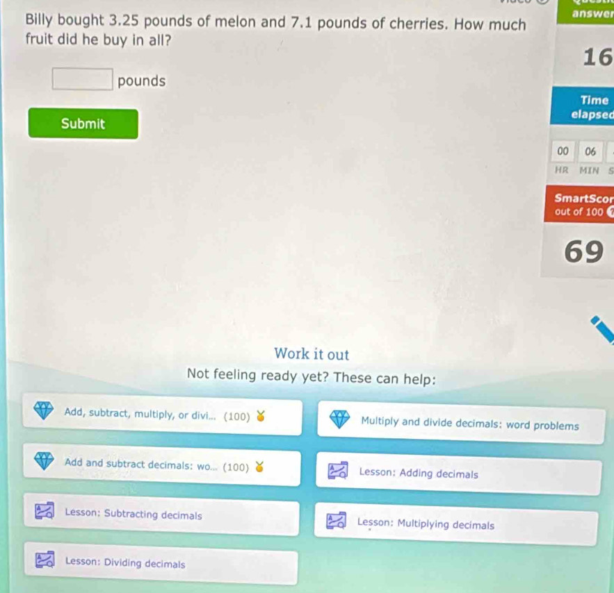 answer 
Billy bought 3.25 pounds of melon and 7.1 pounds of cherries. How much 
fruit did he buy in all?
16
□ pounds
Time 
elapsed 
Submit 
00 06 
HR MIN 
SmartSco 
out of 100
69
Work it out 
Not feeling ready yet? These can help: 
Add, subtract, multiply, or divi... (100) Multiply and divide decimals: word problems 
Add and subtract decimals: wo... (100) Lesson: Adding decimals 
Lesson: Subtracting decimals Lesson: Multiplying decimals 
Lesson: Dividing decimals