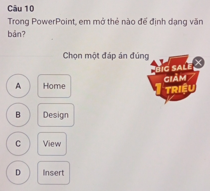 Trong PowerPoint, em mở thẻ nào để định dạng văn
bản?
Chọn một đáp án đúng
BIG SALE
A Home GIảm
TRIệU
B Design
C View
D Insert