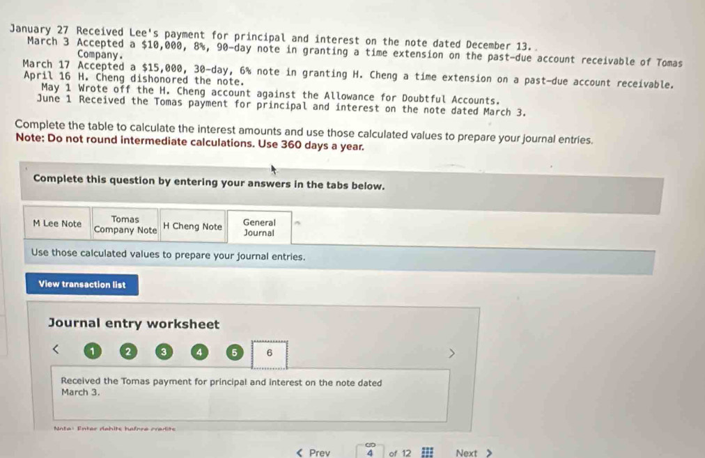 January 27 Received Lee's payment for principal and interest on the note dated December 13. 
March 3 Accepted a $10,000, 8%, 90-day note in granting a time extension on the past-due account receivable of Tomas 
Company. 
March 17 Accepted a $15,000, 30-day, 6% note in granting H. Cheng a time extension on a past-due account receivable. 
April 16 H. Cheng dishonored the note. 
May 1 Wrote off the H. Cheng account against the Allowance for Doubtful Accounts. 
June 1 Received the Tomas payment for principal and interest on the note dated March 3. 
Complete the table to calculate the interest amounts and use those calculated values to prepare your journal entries. 
Note; Do not round intermediate calculations. Use 360 days a year. 
Complete this question by entering your answers in the tabs below. 
Tomas H Cheng Note 
General 
M Lee Note Company Note 
Journal 
Use those calculated values to prepare your journal entries. 
View transaction list 
Journal entry worksheet 
1 2 3 4 5 6 > 
Received the Tomas payment for principal and interest on the note dated 
March 3. 
Nota: Enter dahits hafora cradite 
Prev of 12 Next 》