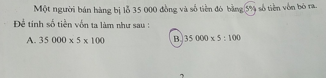 Một người bán hàng bị lỗ 35 000 đồng và số tiền đó bằng 5% số tiền vốn bỏ ra.
Để tính số tiền vốn ta làm như sau :
A. 35000* 5* 100 B. 35000* 5:100