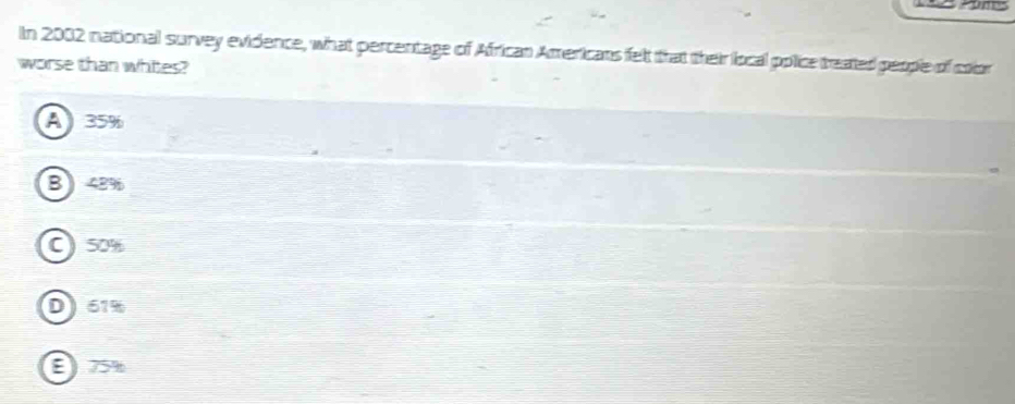 In 2002 national survey evidence, what percentage of African Americans felt that their local pplice treated people of color
worse than whites?
A 35%
B 48%
C) 50%
D 61%
E 75%