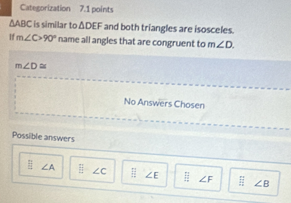 Categorization 7.1 points
△ ABC is similar to △ DEF and both triangles are isosceles.
If m∠ C>90° name all angles that are congruent to m∠ D.
m∠ D≌
No Answers Chosen
Possible answers
∠ A
∠ C
∠ E
∠ F
∠ B