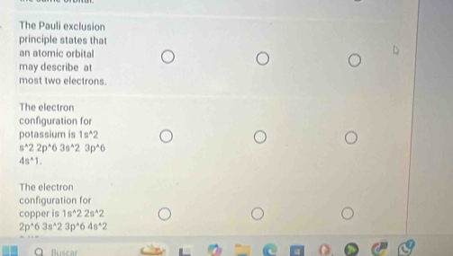 The Pauli exclusion 
principle states that 
an atomic orbital 
may describe at 
most two electrons. 
The electron 
configuration for 
potassium is 1s^(wedge)2
s^(wedge)22p^(wedge)63s^(wedge)23p^(wedge)6
4s^(wedge)1. 
The electron 
configuration for 
copper is 1s^(wedge)22s^(wedge)2
2p^(wedge)63s^(wedge)23p^(wedge)64s^(wedge)2
Buscar