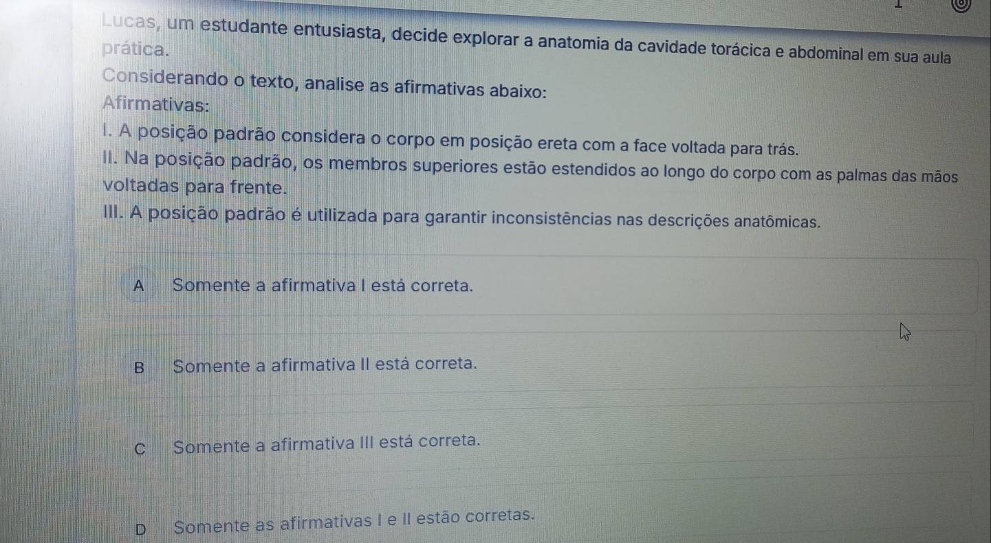 Lucas, um estudante entusiasta, decide explorar a anatomia da cavidade torácica e abdominal em sua aula
prática.
Considerando o texto, analise as afirmativas abaixo:
Afirmativas:
I. A posição padrão considera o corpo em posição ereta com a face voltada para trás.
II. Na posição padrão, os membros superiores estão estendidos ao longo do corpo com as palmas das mãos
voltadas para frente.
III. A posição padrão é utilizada para garantir inconsistências nas descrições anatômicas.
A Somente a afirmativa I está correta.
B Somente a afirmativa II está correta.
C Somente a afirmativa III está correta.
D Somente as afirmativas I e II estão corretas.