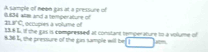 A sample of neon gas at a pressure of
6.534 stm and a temperature of
11.8°C , occupies a volume of
13.8 L. if the gas is compressed at constant temperature to a volume of
8.36 L , the pressure of the gas sample will be . □ = -