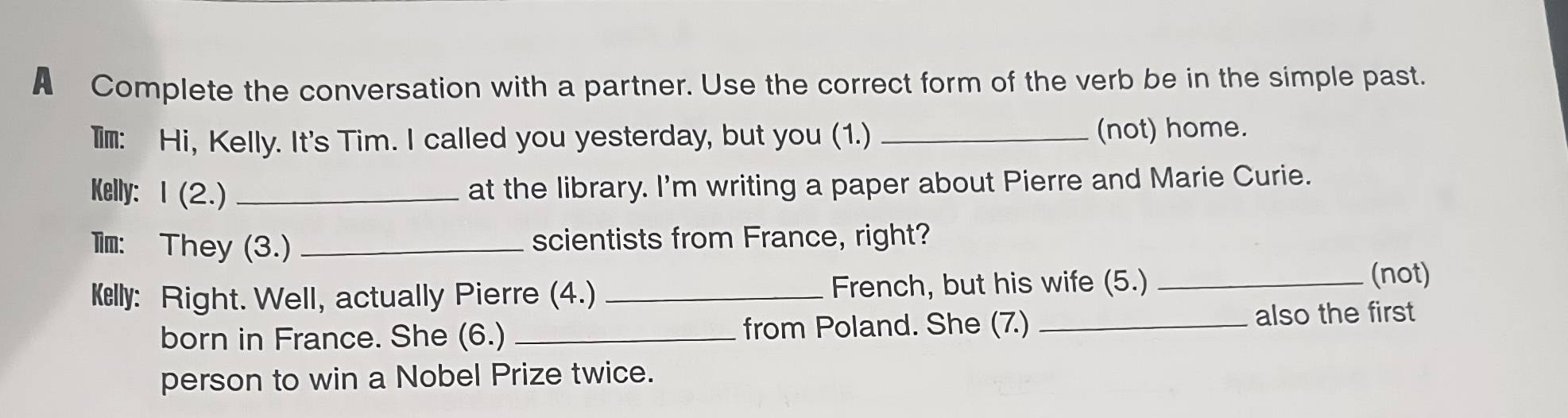 A Complete the conversation with a partner. Use the correct form of the verb be in the simple past. 
Im: Hi, Kelly. It's Tim. I called you yesterday, but you (1.)_ 
(not) home. 
Kelly: 1 (2.) _at the library. I'm writing a paper about Pierre and Marie Curie. 
l: They (3.) _scientists from France, right? 
Kelly: Right. Well, actually Pierre (4.) _French, but his wife (5.)_ 
(not) 
born in France. She (6.) _from Poland. She (7.) _also the first 
person to win a Nobel Prize twice.