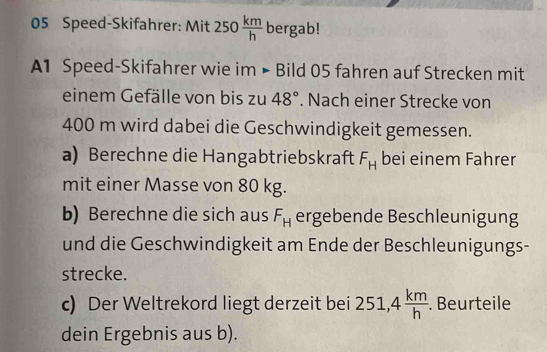 Speed-Skifahrer: Mit 250 km/h  bergab! 
A1 Speed-Skifahrer wie im • Bild 05 fahren auf Strecken mit 
einem Gefälle von bis zu 48°. Nach einer Strecke von
400 m wird dabei die Geschwindigkeit gemessen. 
a) Berechne die Hangabtriebskraft F_H bei einem Fahrer 
mit einer Masse von 80 kg. 
b) Berechne die sich aus F_H ergebende Beschleunigung 
und die Geschwindigkeit am Ende der Beschleunigungs- 
strecke. 
c) Der Weltrekord liegt derzeit bei 251, 4 km/h . . Beurteile 
dein Ergebnis aus b).