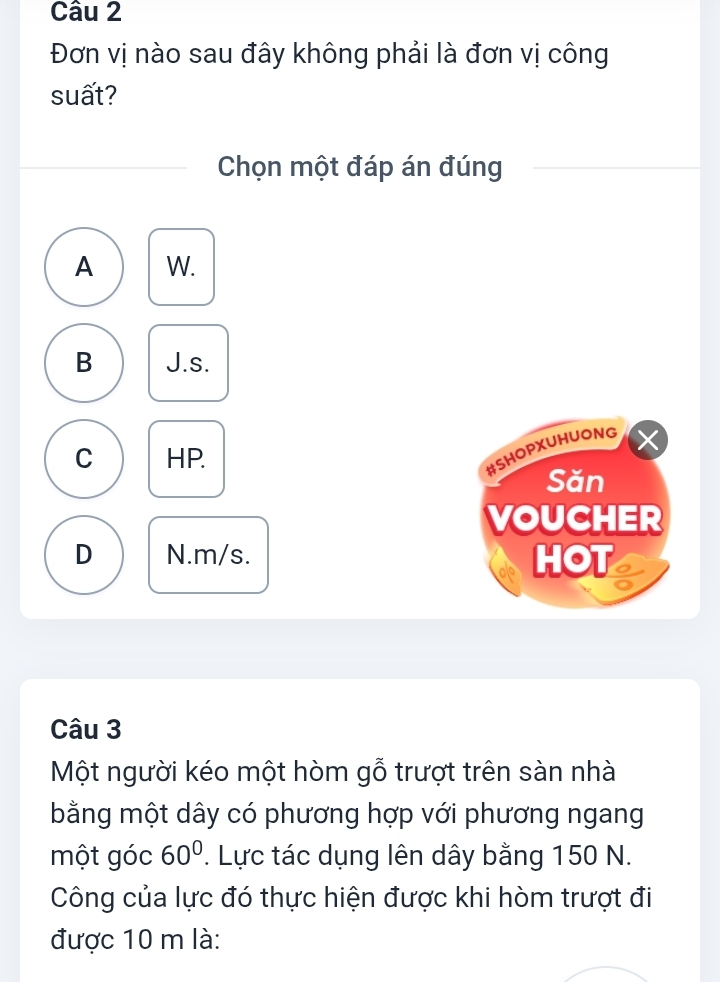 Đơn vị nào sau đây không phải là đơn vị công
suất?
Chọn một đáp án đúng
A W.
B J.s.
C HP.
#SHOPXUHUONG
Săn
VOUCHER
D N. m/s. HOT
Câu 3
Một người kéo một hòm gỗ trượt trên sàn nhà
bằng một dây có phương hợp với phương ngang
một góc 60°. Lực tác dụng lên dây bằng 150 N.
Công của lực đó thực hiện được khi hòm trượt đi
được 10 m là: