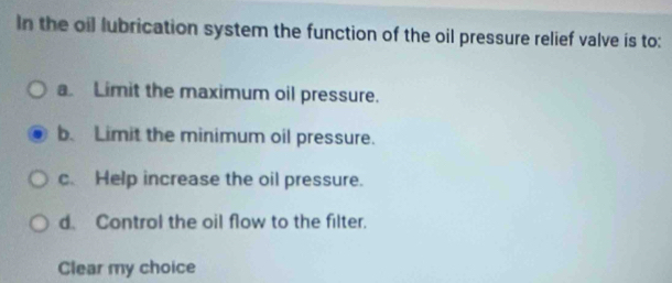 In the oil lubrication system the function of the oil pressure relief valve is to:
a Limit the maximum oil pressure.
b. Limit the minimum oil pressure.
c. Help increase the oil pressure.
d. Control the oil flow to the filter.
Clear my choice