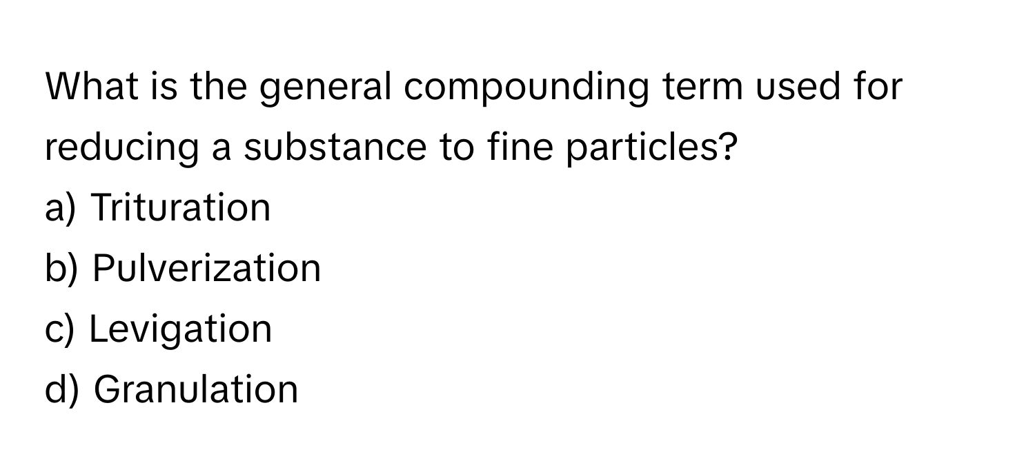 What is the general compounding term used for reducing a substance to fine particles? 

a) Trituration
b) Pulverization
c) Levigation
d) Granulation