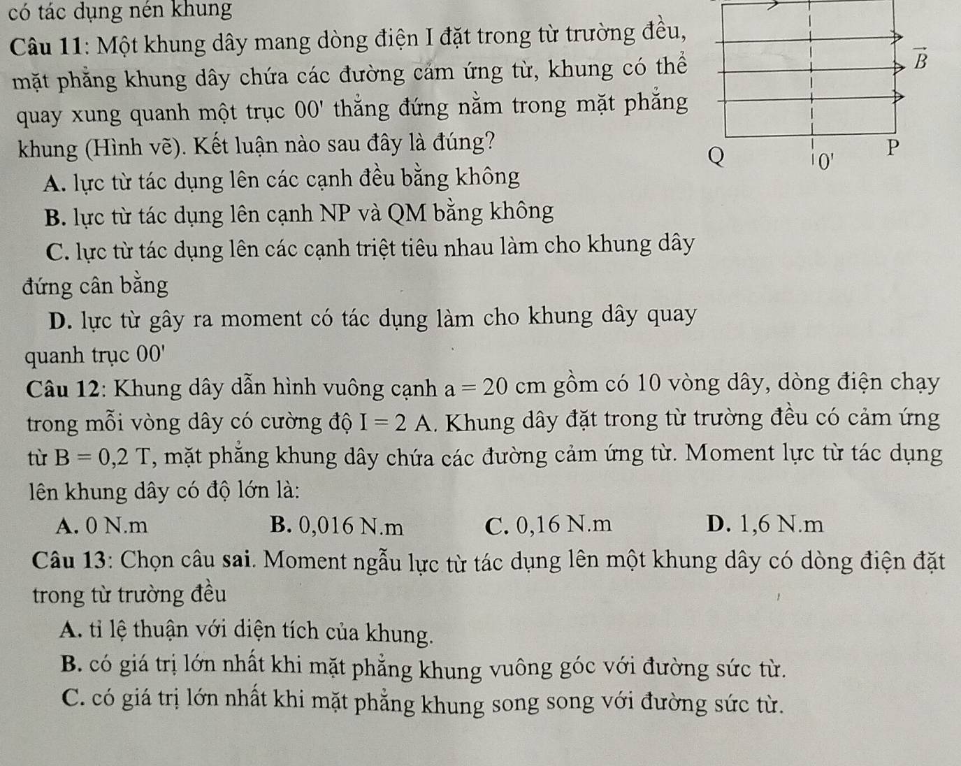 có tác dụng nén khung
Câu 11: Một khung dây mang dòng điện I đặt trong từ trường đều,
mặt phăng khung dây chứa các đường cảm ứng từ, khung có thể
quay xung quanh một trục OO' thẳng đứng nằm trong mặt phăng
khung (Hình vẽ). Kết luận nào sau đây là đúng?
A. lực từ tác dụng lên các cạnh đều bằng không
B. lực từ tác dụng lên cạnh NP và QM bằng không
C. lực từ tác dụng lên các cạnh triệt tiêu nhau làm cho khung dây
đứng cân bằng
D. lực từ gây ra moment có tác dụng làm cho khung dây quay
quanh trục OO'
Câu 12: Khung dây dẫn hình vuông cạnh a=20cm gồm có 10 vòng dây, dòng điện chạy
trong mỗi vòng dây có cường độ I=2A. Khung dây đặt trong từ trường đều có cảm ứng
tù B=0,2T , mặt phăng khung dây chứa các đường cảm ứng từ. Moment lực từ tác dụng
lên khung dây có độ lớn là:
A. 0 N.m B. 0,016 N.m C. 0,16 N.m D. 1,6 N.m
Câu 13: Chọn câu sai. Moment ngẫu lực từ tác dụng lên một khung dây có dòng điện đặt
trong từ trường đều
A. tỉ lệ thuận với diện tích của khung.
B. có giá trị lớn nhất khi mặt phẳng khung vuông góc với đường sức từ.
C. có giá trị lớn nhất khi mặt phẳng khung song song với đường sức từ.