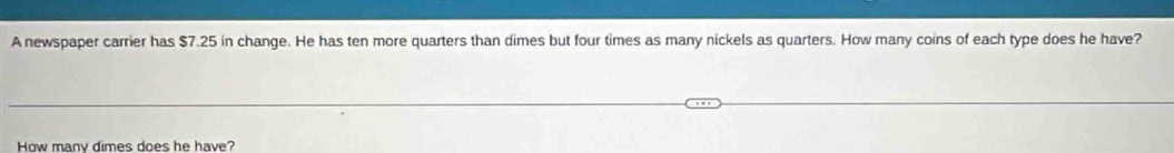 A newspaper carrier has $7.25 in change. He has ten more quarters than dimes but four times as many nickels as quarters. How many coins of each type does he have? 
How many dimes does he have?