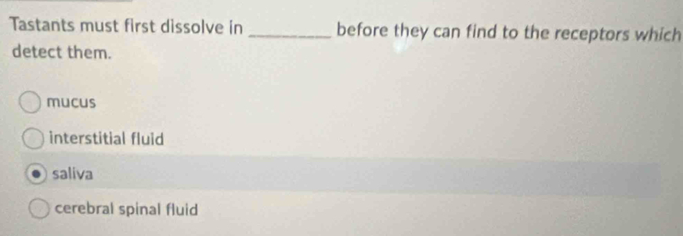 Tastants must first dissolve in _before they can find to the receptors which
detect them.
mucus
interstitial fluid
saliva
cerebral spinal fluid