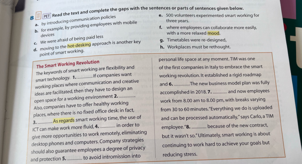 PET Read the text and complete the gaps with the sentences or parts of sentences given below.
a by introducing communication policies
e. 500 volunteers experimented smart working for
b. for example, by providing employees with mobile three years.
f. where employees can collaborate more easily,
devices
with a more relaxed mood.
c. We were afraid of being paid less
d. moving to the hot-desking approach is another key
g. Timetables were re-designed,
h. Workplaces must be rethought.
point of smart working.
The Smart Working Revolution
personal life space at any moment. TIM was one
The keywords of smart working are flexibility and of the first companies in Italy to embrace the smart
smart technology. 1._ If companies want working revolution. It established a rigid roadmap
working places where communication and creative and 6. _. The new business model plan was fully
ideas are facilitated, then they have to design an _and now employees
accomplished in 2018.7.
open space for a working environment 2._
work from 8.00 am to 8.00 pm, with breaks varying
Also, companies have to offer healthy working
places, where there is no fixed office desk: in fact, from 30 to 60 minutes.“Everything we do is uploaded
3._ As regards smart working time, the use of and can be processed automatically," says Carlo, a TIM
ICT can make work more fluid, 4. _in order to employee.“8. _because of the new contract,
give more opportunities to work remotely, eliminating but it wasn’t so." Ultimately, smart working is about
desktop phones and computers. Company strategies
should also guarantee employees a degree of privacy continuing to work hard to achieve your goals but
and protection 5. _to avoid intromission into reducing stress.