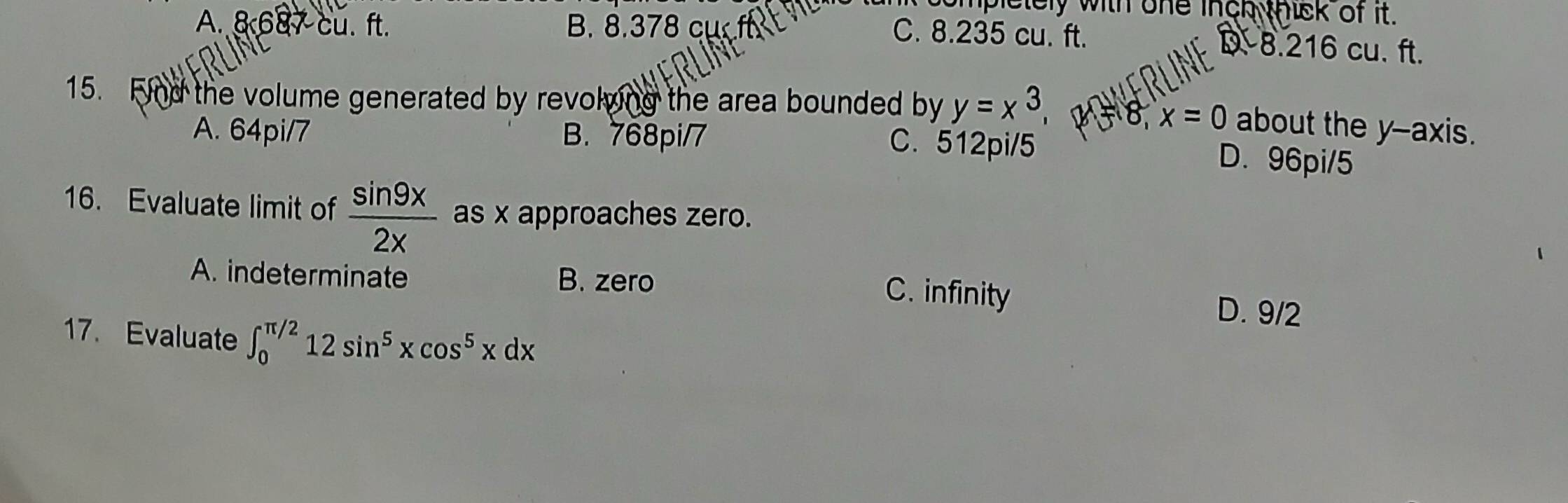 plelely with one inch thick of it.
A. 8 687 cu. ft. B. 8.378 cụ
C. 8.235 cu. ft. D- 8.216 cu. ft.
15. Find the volume generated by revolving the area bounded by y=x^3, 48 x=0 about the y-axis.
A. 64pi/7 B. 768pi/7
C. 512pi/5 D. 96pi/5
16. Evaluate limit of  sin 9x/2x  as x approaches zero.
A. indeterminate B. zero D. 9/2
C. infinity
17. Evaluate ∈t _0^((π /2)12sin ^5)xcos^5xdx