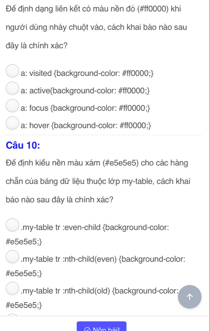 Để định dạng liên kết có màu nền đỏ (#ff0000) khi
người dùng nháy chuột vào, cách khai báo nào sau
đây là chính xác?
a: visited background-color: #ff0000;
a: activebackground-color: #ff0000;
a: focus background-color: #ff0000;
a: hover background-color: #ff0000;
Câu 10:
Để định kiểu nền màu xám (#e5e5e5) cho các hàng
chẵn của bảng dữ liệu thuộc lớp my-table, cách khai
báo nào sau đây là chính xác?.my-table tr :even-child background-color:
#e5e5e5;.my-table tr :nth-child(even) background-color:
#e5e5e5;
.my-table tr :nth-child(old) background-color:
#e5e5e5;
Nôn hàil