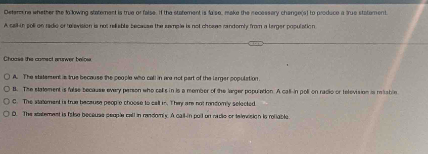 Determine whether the following statement is true or false. If the statement is false, make the necessary change(s) to produce a true statement.
A call-in poll on radio or television is not reliable because the sample is not chosen randomly from a larger population.
Choose the correct answer below.
A. The statement is true because the people who call in are not part of the larger population.
B. The statement is false because every person who calls in is a member of the larger population. A call-in poll on radio or television is reliable.
C. The statement is true because people choose to call in. They are not randomnly selected.
D. The statement is false because people call in randomly. A call-in poll on radio or television is reliable.