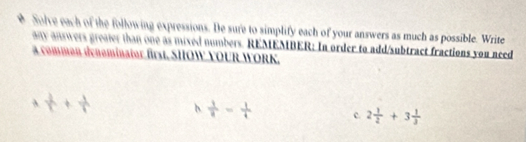 Solve each of the following expressions. De sure to simplify each of your answers as much as possible. Write 
any answers greater than one as mixed numbers. REMEMBER: In order to add/subtract fractions you need 
a common denominator first. SHOW YOUR WORK.
 1/r + 1/r 
b  1/8 = 1/4 
c. 2 1/2 +3 1/3 