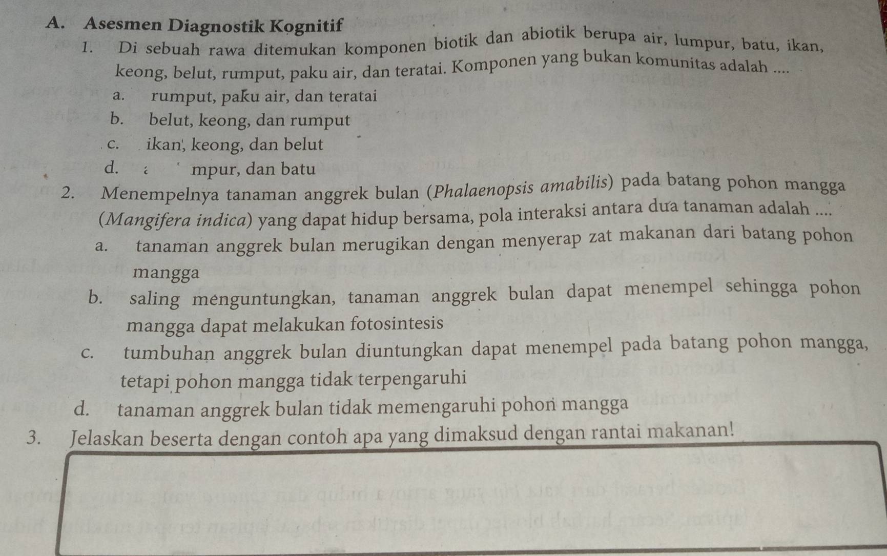 Asesmen Diagnostik Kognitif
1. Di sebuah rawa ditemukan komponen biotik dan abiotik berupa air, lumpur, batu, ikan,
keong, belut, rumput, paku air, dan teratai. Komponen yang bukan komunitas adalah ....
a. rumput, paku air, dan teratai
b. belut, keong, dan rumput
c. ikan', keong, dan belut
d. a mpur, dan batu
2. Menempelnya tanaman anggrek bulan (Phalaenopsis amabilis) pada batang pohon mangga
(Mangifera indica) yang dapat hidup bersama, pola interaksi antara dua tanaman adalah ....
a. tanaman anggrek bulan merugikan dengan menyerap zat makanan dari batang pohon
mangga
b. saling menguntungkan, tanaman anggrek bulan dapat menempel sehingga pohon
mangga dapat melakukan fotosintesis
c. tumbuhan anggrek bulan diuntungkan dapat menempel pada batang pohon mangga,
tetapi pohon mangga tidak terpengaruhi
d. tanaman anggrek bulan tidak memengaruhi pohon mangga
3. Jelaskan beserta dengan contoh apa yang dimaksud dengan rantai makanan!