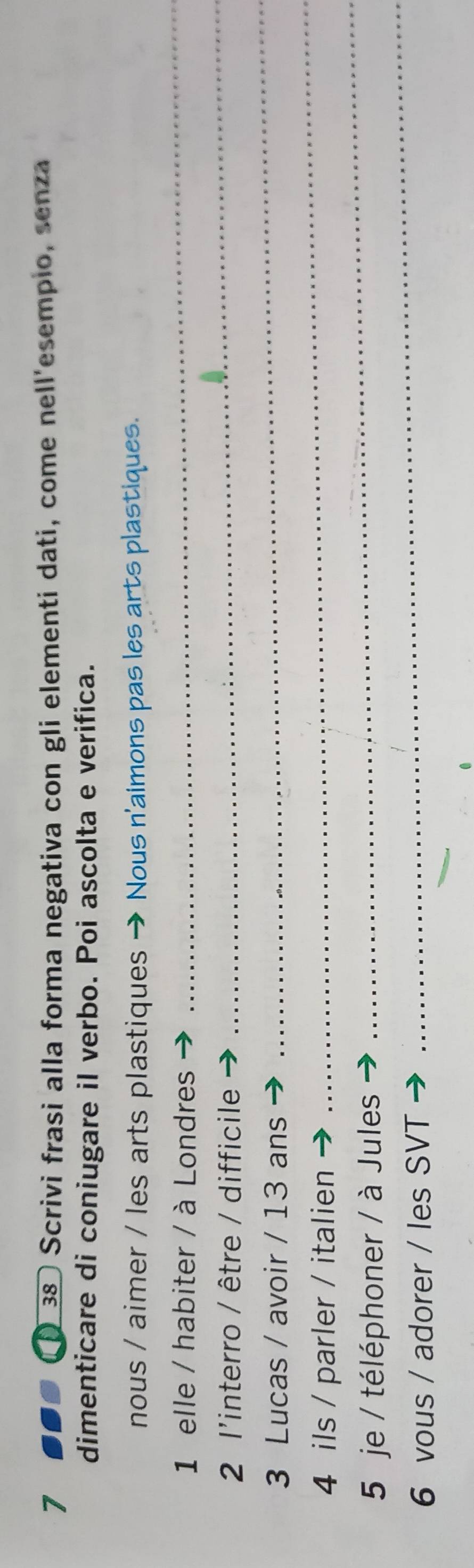 7 38 Scrivi frasi alla forma negativa con gli elementi dati, come nell'esempio, senza 
dimenticare di coniugare il verbo. Poi ascolta e verifica. 
nous / aimer / les arts plastiques - * Nous n'aimons pas les arts plastiques. 
1 elle / habiter / à Londres 
_ 
2 l'interro / être / difficile 
_ 
3 Lucas / avoir / 13 ans 
_ 
4 ils / parler / italien 
_ 
_ 
5 je / téléphoner / à Jules 
_ 
6 vous / adorer / les SVT