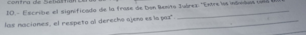 contra de Sebasti an 
10.- Escribe el significado de la frase de Don Benito Juárez: "Entre los individuos como en 
las naciones, el respeto al derecho ajeno es la paz".