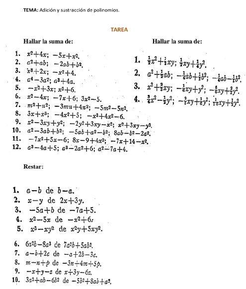 TEMA: Adición y sustracción de polinomios.
TAREA
Hallar la suma de: Hallar la suma de:
1. x^2+4x;-5x+x^2.
2. a^2+ab;-2ab+b^2. 1.  1/2 x^2+ 1/3 xy; 1/2 xy+ 1/4 y^2. .
3. x^3+2x;-x^2+4. 2. a^2+ 1/2 ab;- 1/4 ab+ 1/2 b^2;- 1/4 ab- 1/4 b^2.
4。 a^4-3a^2;a^3+4a. 3. x^2+ 2/3 xy;- 1/6 xy+y^2;- 8/6 xy+ 2/3 y^2.
5. -x^2+3x;x^3+6.
6. x^2-4x;-7x+6;3x^2-5. 4. 
7. m^2+n^2;-3mn+4n^2;-5m^2-5n^2.  3/4 x^2- 1/2 y^2;- 2/3 xy+ 1/6 y^2; 1/10 xy+ 1/3 y^2.
8. 3x+x^3;-4x^2+5;-x^3+4x^2-6.
9.
10. x^2-3xy+y^2;-2y^2+3xy-x^2;x^2+3xy-y^2.
a^2-3ab+b^2;-5ab+a^2-b^2;8ab-b^2-2a^2.
11. -7x^2+5x-6;8x-9+4x^2;-7x+14-x^2.
12. c^3-4a+5;a^3-2a^2+6;a^2-7a+4.
Restar:
1. a-b de b-a.
2. x-y de 2x+3y.
3. -5a+b de -7a+5.
4. x^2-5x de -x^2+6z
5. x^3-xy^2 de x^2y+5xy^2.
6. 6a^2b-8a^3 de 7a^2b+5ab^2.
7. a-b+2c de -a+2b-3c.
8. m-n+p de -3n+4m+5p.
9. -x+y-z de x+3y-6z.
10. 3a^2+ab-6b^2 de -5b^2+8ab+a^2.