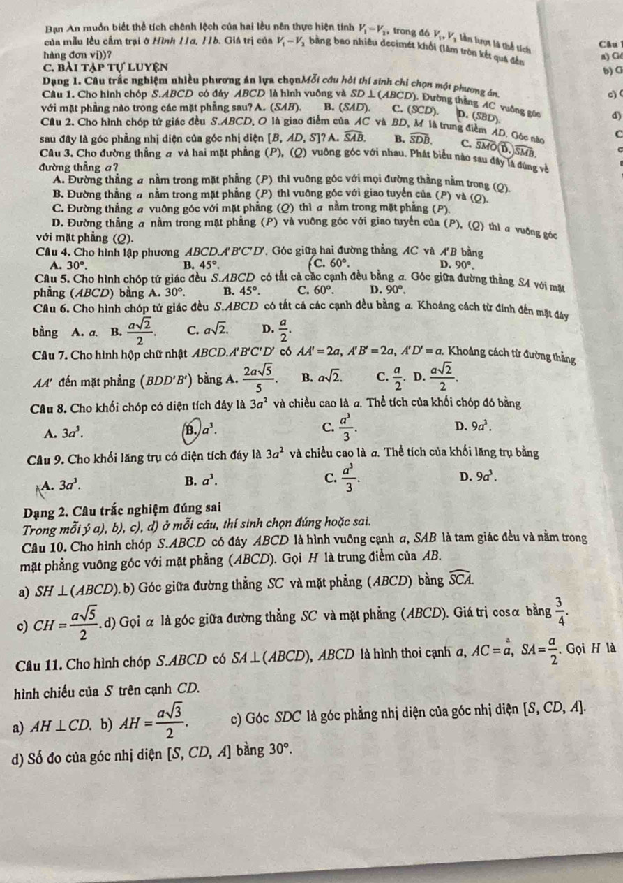 Bạn An muồn biết thể tích chênh lệch của hai lễu nên thực hiện tính V_1-V_2 , trong đó V_1,V_1 lần lượt là thể tích Câu
của mẫu lều cầm trại ở Hình 11a, 11b. Giá trị của V_1-V_2 bằng bao nhiều decimét khối (lâm tròn kết quả đến
hàng đ onvi)) 7
a) Gé
C. bÀi TAPT ự luyện
b) G
Dạng 1. Câu trắc nghiệm nhiều phương án lựa chọnMỗi câu hỏi thí sinh chi chọn một phương án
c) (
Câu 1. Cho hình chóp S.ABCD có đây ABCD là hình vuông và SD⊥ (ABCD) , Đường thẳng AC vuống gốc d)
với mặt phầng nào trong các mặt phẳng sau? A. (SAB) B. (SAD). C. (SCD). D.(SBD).
Câu 2. Cho hình chóp tứ giác đều S.ABCD, O là giao điểm của AC và BD, M là trung điểm AD, Góc nào C
sau đây là góc phẳng nhị diện của góc nhị diện [B,AD,S] ? A. widehat SAB. B. widehat SDB. C. overline SMO overlineSMB.
Cầu 3. Cho đường thẳng a và hai mặt phẳng (P), (Q) vuông góc với nhau. Phát biểu nào sau đây là đùng về
đường thẳng a?
A. Đường thẳng a nằm trong mặt phẳng (P) thì vuỡng góc với mọi đường thằng nằm trong (Q)
B. Đường thẳng a nằm trong mặt phẳng (P) thì vuông góc với giao tuyến của (P) và (Q)
C. Đường thẳng a vuông góc với mặt phẳng (Q) thì a nằm trong mặt phẳng (P)
D. Đường thẳng a nằm trong mặt phẳng (P) và vuỡng góc với giao tuyển của (P), (Q) thì a vuỡng góc
với mặt phẳng (Q).
Câu 4. Cho hình lập phương ABCD.A 'B'C'D' '. Góc giữa hai đường thẳng AC và A'B bằng
c.
A. 30°. B. 45°. 60°. D. 90°,
Câu 5. Cho hình chóp tứ giác đều S.. ABC D có tất cả các cạnh đều bằng σ. Góc giữa đường thẳng S4 với mặt
C. 60°. D. 90°.
phẳng (ABCD) bằng A. 30°. B. 45°. có tất cả các cạnh đều bằng a. Khoảng cách từ đinh đến mặt đây
Câu 6. Cho hình chóp tứ giác đều S.ABCD
bàng A. a. B.  asqrt(2)/2 . C. asqrt(2). D.  a/2 .
Câu 7. Cho hình hộp chữ nhật ABCD.A' B'C'D' có AA'=2a,A'B'=2a,A'D'=a. Khoảng cách từ đường thẳng
AA' đến mặt phẳng (BDD'B') bằng A.  2asqrt(5)/5 . B. asqrt(2). C.  a/2 . D.  asqrt(2)/2 .
Câu 8. Cho khối chóp có diện tích đây là 3a^2 và chiều cao là đ. Thể tích của khối chóp đó bằng
A. 3a^3. B. a^3. C.  a^3/3 . D. 9a^3.
Cầu 9. Cho khối lăng trụ có diện tích đáy là 3a^2 và chiều cao là σ. Thể tích của khối lăng trụ bằng
A. 3a^3. B. a^3.
C.  a^3/3 .
D. 9a^3.
Dạng 2. Câu trắc nghiệm đúng sai
Trong mỗi ý a), b), c), d) ở mỗi cầu, thí sinh chọn đúng hoặc sai.
Câu 10. Cho hình chóp S.ABCD có đáy ABCD là hình vuông cạnh σ, SAB là tam giác đều và nằm trong
mặt phẳng vuông góc với mặt phẳng (ABCD). Gọi H là trung điểm của AB.
a) SH ⊥(AB CD ).b) Góc giữa đường thẳng SC và mặt phẳng (ABCD) bằng widehat SCA.
c) CH= asqrt(5)/2 .. d) Gọi α là góc giữa đường thẳng SC và mặt phẳng (ABCD). Giá trị cosα bằng  3/4 .
Câu 11. Cho hình chóp S.ABCD có SA⊥ ( ABCD), ABCD là hình thoi cạnh a, AC=a,SA= a/2 . Gọi H là
hình chiếu của S trên cạnh CD.
a) AH⊥ CD. b) AH= asqrt(3)/2 . c) Góc SDC là góc phẳng nhị diện của góc nhị diện [S,CD,A].
d) Số đo của góc nhị diện [S,CD,A] bàng 30°.