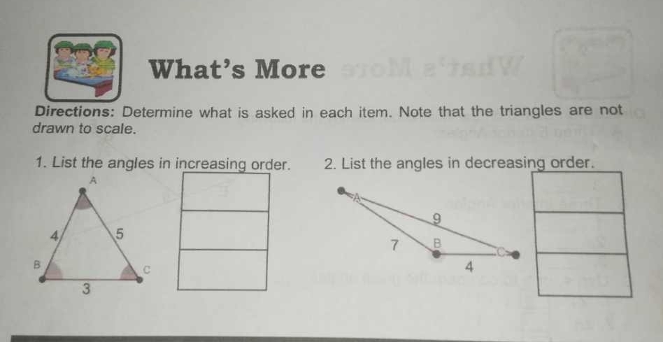 What’s More 
Directions: Determine what is asked in each item. Note that the triangles are not 
drawn to scale. 
1. List the angles in increasing order. 2. List the angles in decreasing order.