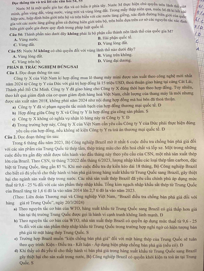 Đọc thông tin và trã lời các cầu hỏi 54, 55
Nước M là một quốc gia lục địa và có biển ở phía tây, Nước M thực hiện chủ quyền trên lãnh thố của
mình, gồm vùng đất, vùng nước, vùng trời và vùng lòng đất. Trong mấy thập niên qua, nước M đã kí kết các
hiệp ước, hiệp định biên giới trên bộ và trên biển với các nước láng giềng, xác định đường biên giới của quốc
gia với các nước láng giềng gồm cả đường biên giới trên bộ, trên biển dựa trên cơ sở các nguyên tắc xác định
biên giới quốc gia được quy định trong pháp luật quốc tế.
Câu 54: Thành phần nào dưới đây không phải là bộ phận cấu thành nên lãnh thổ của quốc gia M?
A. Vùng nước. B. Hải phận quốc tế.
C. Vùng đất. D. Vùng lòng đất.
Câu 55: Nước M không có chủ quyền đối với vùng lãnh thổ nào dưới đây?
A. Vùng lòng đất. B. Vùng trên không.
C. Vùng trên bộ. D. Vùng đại dương.
PHÁN B. TRÁC NGHIỆM ĐÚNG/SAI
Câu 1. Đọc đoạn thông tin sau:
Công ty X của Việt Nam kí hợp đồng mua lô thang máy mini được sản xuất theo công nghệ mới nhất
năm 2024 từ Công ty Y của Đức với giá trị hợp đồng là 15 triệu USD, thoả thuận giao hàng tại cảng Cát Lái,
Thành phố Hồ Chí Minh. Công ty Y đã giao hàng cho Công ty X đúng thời hạn theo hợp đồng. Tuy nhiên,
theo kết quả giám định của cơ quan giám định hàng hoá Việt Nam, chất lượng của thang máy là mới nhưng
được sản xuất năm 2018, không phải năm 2024 như nội dung hợp đồng mà hai bên đã thoả thuận.
a) Công ty Y đã vi phạm nguyên tắc minh bạch của hợp đồng thương mại quốc tế. Đ
b) Hợp đồng giữa Công ty X và Công ty Y là hợp đồng gia công sản phẩm. S
c) Công ty X không có nghĩa vụ nhận lô hàng này từ Công ty Y. Đ
d) Trong trường hợp này, Công ty X của Việt Nam cần yêu cầu Công ty Y của Đức phải thực hiện đúng
yêu cầu của hợp đồng, nếu không sẽ kiện Công ty Y ra toà án thương mại quốc tế. Đ
Câu 2. Đọc đoạn thông tin sau:
Trong 6 tháng đầu năm 2023, Bộ Công nghiệp Brazil mở ít nhất 6 cuộc điều tra chống bán phá giá đối
với các sản phẩm của Trung Quốc từ thép tấm, thép tráng màu cho đến hoá chất và lốp xe. Một trong những
cuộc điều tra gần đây nhất được tiến hành vào đầu tháng này theo yêu cầu của CSN, một nhà sản xuất thép
lớn của Brazil. Theo CSN, từ tháng 7/2022 đến tháng 6/2023, lượng nhập khẩu các loại thép tấm carbon, đặc
biệt từ Trung Quốc, tăng gần 85 %. Khi mở cuộc điều tra dự kiến kéo dài 18 tháng, Bộ Công nghiệp Brazil
cho biết có đủ yếu tố cho thấy hành vi bán phá giá trong hàng xuất khẩu từ Trung Quốc sang Brazil, gây thiệt
hại cho ngành sản xuất thép trong nước. Các nhà sản xuất thép Brazil đã yêu cầu chính phủ áp dụng mức
thuế từ 9,6 - 25 % đối với các sản phẩm thép nhập khẩu. Tổng kim ngạch nhập khẩu sắt thép từ Trung Quốc
của Brazil tăng từ 1,6 tỉ đô la vào năm 2014 lên 2,7 tỉ đô la vào năm 2023.
(Theo: Liên đoàn Thương mại và Công nghiệp Việt Nam, “Brazil điều tra chống bán phá giá đối với
hàng giá rẻ Trung Quốc'', ngày 20/3/2024)
a) Theo nguyên tắc cơ bản của WTO, hàng xuất khẩu từ Trung Quốc sang Brazil có giá thấp hơn giá
bán tại thị trường Trung Quốc được gọi là hành vi cạnh tranh không lành mạnh. Đ
b) Theo nguyên tắc cơ bản của WTO, nhà sản xuất thép Brazil có quyền áp dụng mức thuế từ 9,6 - 25
% đối với các sản phẩm thép nhập khẩu từ Trung Quốc trong trường hợp nghi ngờ có hiện tượng bán
phá giá từ mặt hàng thép Trung Quốc. S
c) Trường hợp Brazil muốn “kiện chống bán phá giá” đối với mặt hàng thép của Trung Quốc sẽ tuân
theo quy trình: Kiện - Điều tra - Kết luận - Áp dụng biện pháp chống bán phá giá (nếu có). Đ
d) Khi thấy có đủ yếu tố cho thấy hành vi bán phá giá trong hàng xuất khẩu từ Trung Quốc sang Brazil
gây thiệt hại cho sản xuất trong nước, Bộ Công nghiệp Brazil có quyền khởi kiện ra toà án tại Trung
Quốc. S