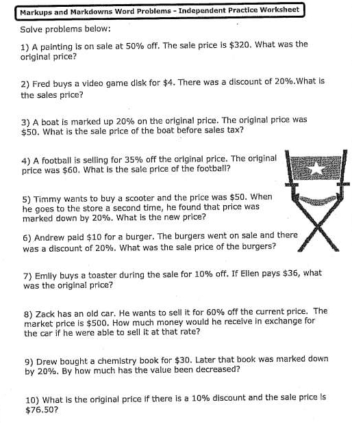 Markups and Markdowns Word Problems - Independent Practice Worksheet 
Solve problems below: 
1) A painting is on sale at 50% off. The sale price is $320. What was the 
original price? 
2) Fred buys a video game disk for $4. There was a discount of 20%.What is 
the sales price? 
3) A boat is marked up 20% on the original price. The original price was
$50. What is the sale price of the boat before sales tax? 
4) A football is selling for 35% off the original price. The original 
price was $60. What is the sale price of the football? 
5) Timmy wants to buy a scooter and the price was $50. When 
he goes to the store a second time, he found that price was 
marked down by 20%. What is the new price? 
6) Andrew paid $10 for a burger. The burgers went on sale and t 
was a discount of 20%. What was the sale price of the burgers? 
7) Emily buys a toaster during the sale for 10% off. If Ellen pays $36, what 
was the original price? 
8) Zack has an old car. He wants to sell it for 60% off the current price. The 
market price is $500. How much money would he receive in exchange for 
the car if he were able to sell it at that rate? 
9) Drew bought a chemistry book for $30. Later that book was marked down 
by 20%. By how much has the value been decreased? 
10) What is the original price if there is a 10% discount and the sale price is
$76.50 ？