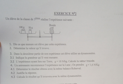 EXERCICE N^02 
Un élève de la classe de 3^(dme) réalise l'expérience suivante : 
1. Dis ce que mesure cet élève par cette expérience. 
2. Détermine la valeur qu'il trouve. 
3. Dans la deuxième partie de son expérience cet élève utilise un dynamomètre. 
3.1 Indique la grandeur qu’il veut mesurer. 
3.2 L'expérience ayant lieu sur Terre, g=10N/kg :. Calcule la valeur trouvée. 
4. Un astronaute recommence l'expérience sur la Lune ; On prendra g=1,6N/Kg
4.1 Détermine le résultat obtenu avec la même balance Roberval. 
4.2 Justifie la réponse. 
4.3 Caleule le résultat qu'il trouvers avec le même dynamomètre.