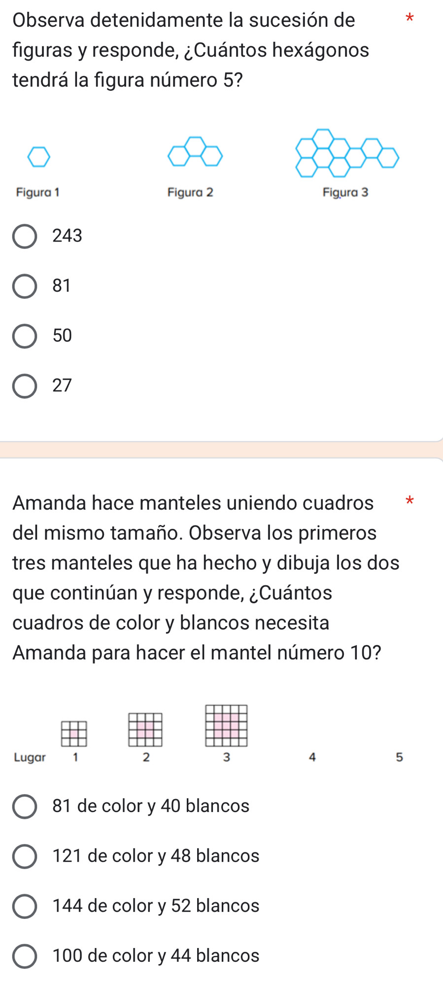 Observa detenidamente la sucesión de
figuras y responde, ¿Cuántos hexágonos
tendrá la figura número 5?
Figura 1 Figura 2 Figura 3
243
81
50
27
Amanda hace manteles uniendo cuadros *
del mismo tamaño. Observa los primeros
tres manteles que ha hecho y dibuja los dos
que continúan y responde, ¿Cuántos
cuadros de color y blancos necesita
Amanda para hacer el mantel número 10?
Lugar 1 2 3 4 5
81 de color y 40 blancos
121 de color y 48 blancos
144 de color y 52 blancos
100 de color y 44 blancos