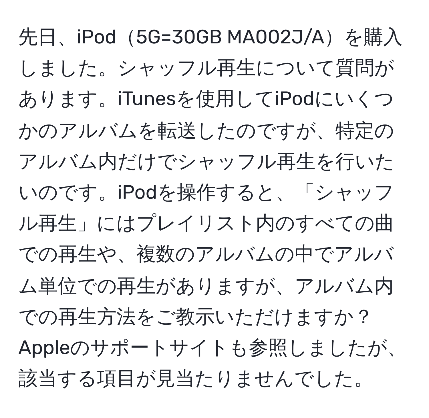 先日、iPod5G=30GB MA002J/Aを購入しました。シャッフル再生について質問があります。iTunesを使用してiPodにいくつかのアルバムを転送したのですが、特定のアルバム内だけでシャッフル再生を行いたいのです。iPodを操作すると、「シャッフル再生」にはプレイリスト内のすべての曲での再生や、複数のアルバムの中でアルバム単位での再生がありますが、アルバム内での再生方法をご教示いただけますか？Appleのサポートサイトも参照しましたが、該当する項目が見当たりませんでした。