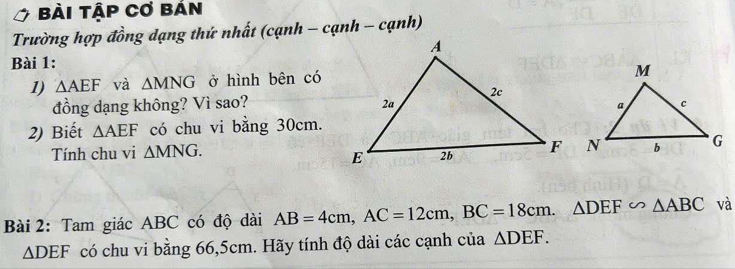 Bài Tập Cơ bán 
Trường hợp đồng dạng thứ nhất (cạnh - cạnh - cạnh) 
Bài 1: 
1) △ AEF và △ MNG ở hình bên có 
đồng dạng không? Vì sao? 
2) Biết △ AEF có chu vi bằng 30cm. 
Tính chu vi △ MNG. 
Bài 2: Tam giác ABC có độ dài AB=4cm, AC=12cm, BC=18cm. △ DEF∽ △ ABC và
△ DEF có chu vi bằng 66,5cm. Hãy tính độ dài các cạnh của △ DEF.